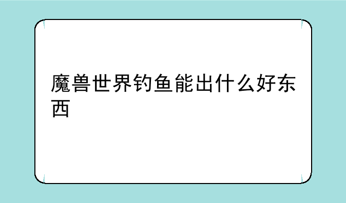 魔兽世界钓鱼能出什么好东西