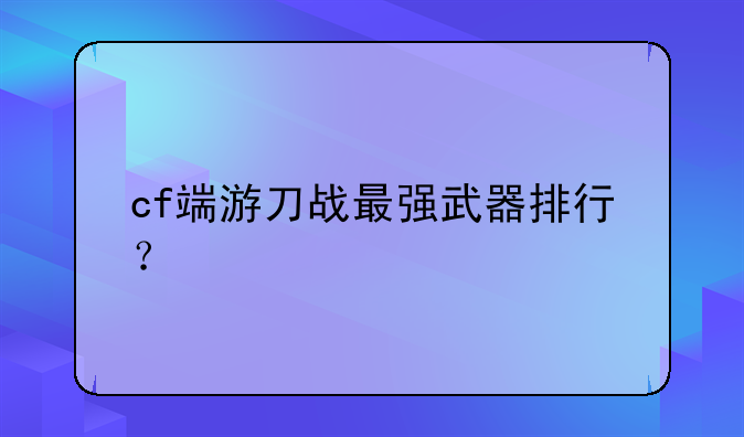 cf端游刀战最强武器排行？
