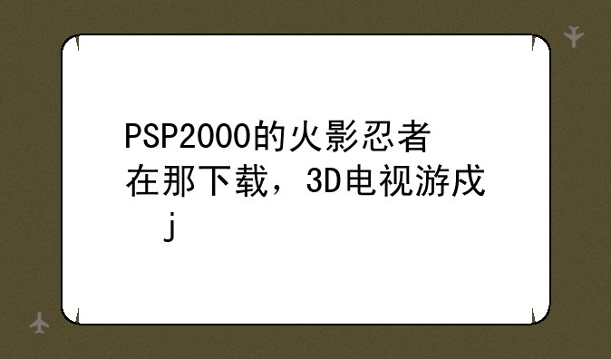 PSP2000的火影忍者在那下载，3D电视游戏的种