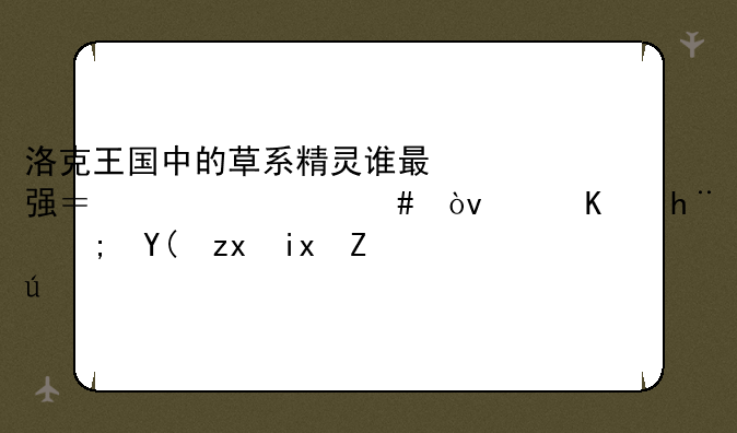 洛克王国中的草系精灵谁最强？为什么？（从技能和种族考虑！）