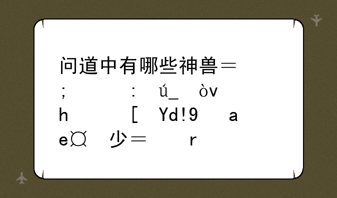 问道中有哪些神兽？怎样获得？血成长各是多少？需要明细一点！