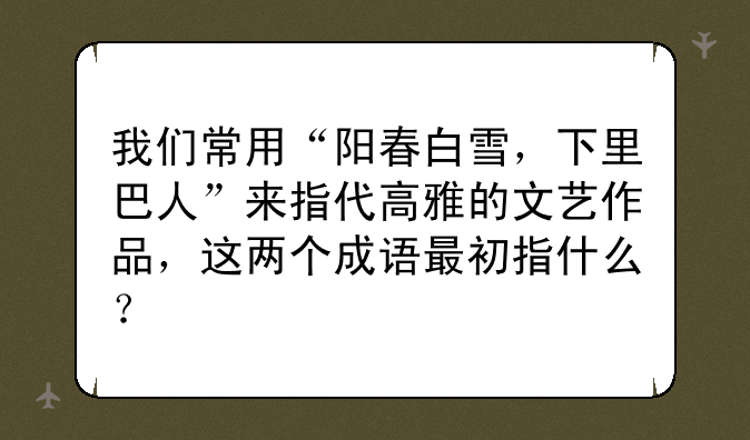 我们常用“阳春白雪，下里巴人”来指代高雅的文艺作品，这两个成语最初指什么？