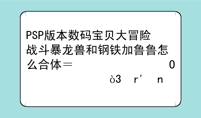 PSP版本数码宝贝大冒险战斗暴龙兽和钢铁加鲁鲁怎么合体？求具体步骤，有图配文最好，重赏