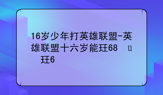 16岁少年打英雄联盟-英雄联盟十六岁能玩几小时