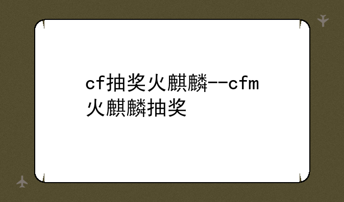 cf抽奖火麒麟--cfm火麒麟抽奖