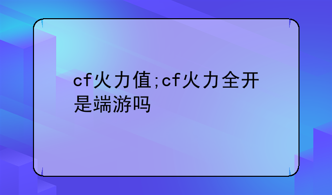 cf火力值;cf火力全开是端游吗