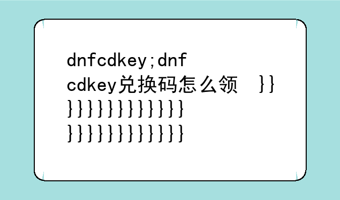 dnfcdkey;dnfcdkey兑换码怎么领取