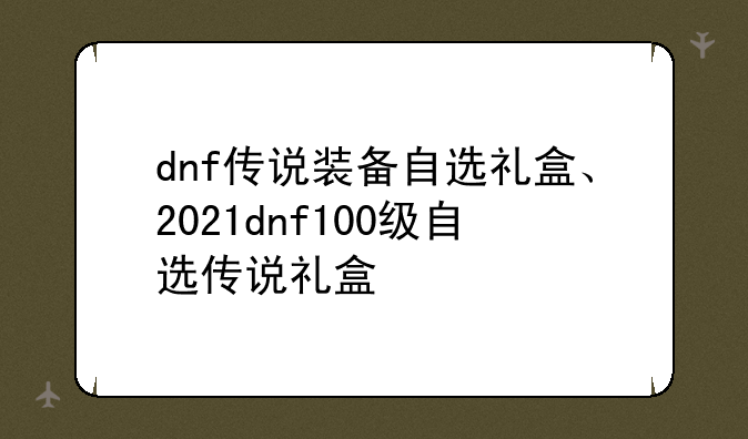 dnf传说装备自选礼盒、2021dnf100级自选传说礼盒