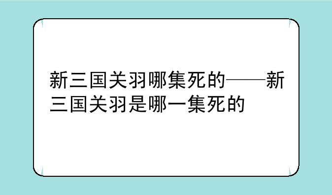 新三国关羽哪集死的——新三国关羽是哪一集死的