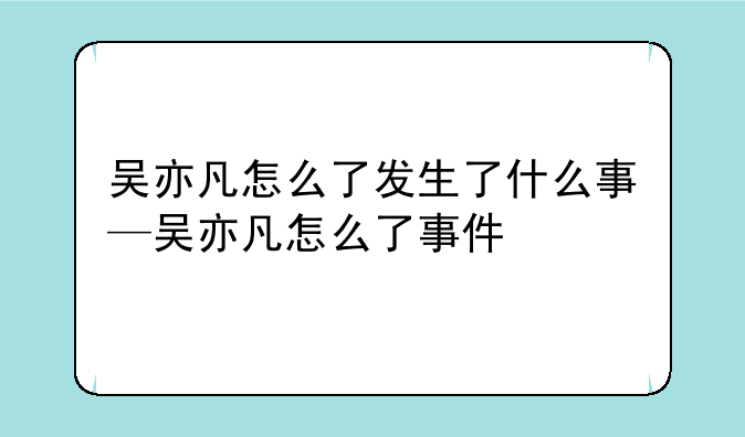 吴亦凡怎么了发生了什么事—吴亦凡怎么了事件