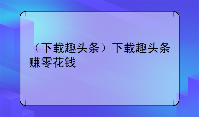 （下载趣头条）下载趣头条赚零花钱