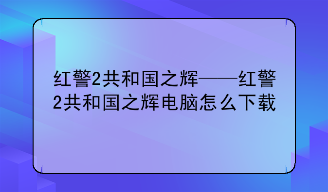 红警2共和国之辉——红警2共和国之辉电脑怎么下载