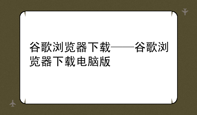 谷歌浏览器下载——谷歌浏览器下载电脑版