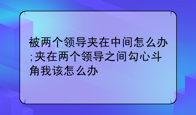 被两个领导夹在中间怎么办;夹在两个领导之间勾心斗角我该怎么办