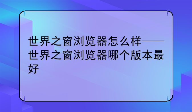 世界之窗浏览器怎么样——世界之窗浏览器哪个版本最好