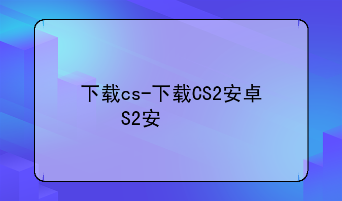 下载cs-下载CS2安卓版
