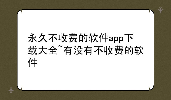 永久不收费的软件app下载大全~有没有不收费的软件