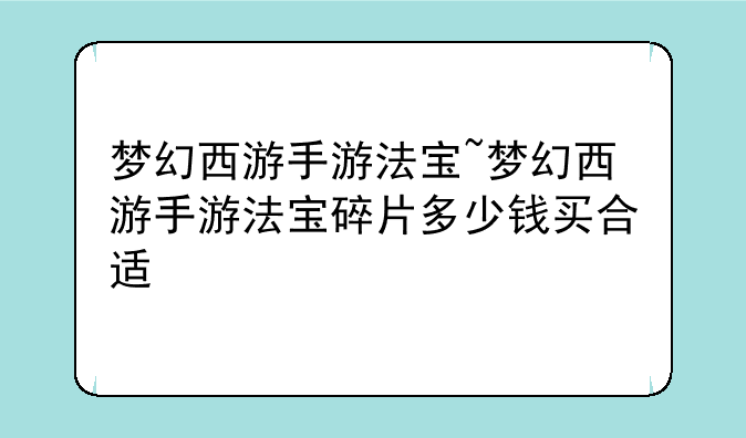 梦幻西游手游法宝~梦幻西游手游法宝碎片多少钱买合适
