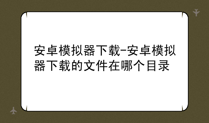 安卓模拟器下载-安卓模拟器下载的文件在哪个目录