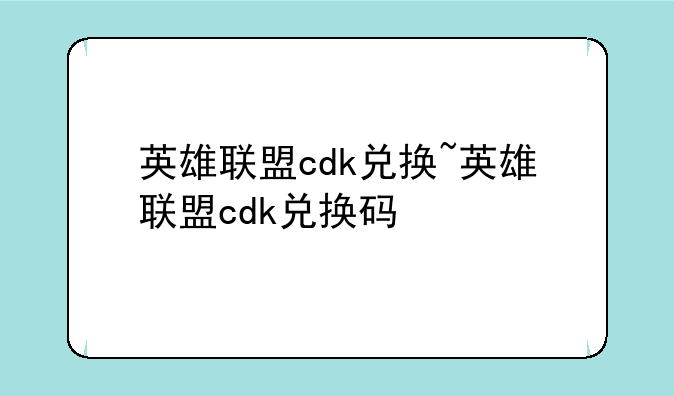 英雄联盟cdk兑换~英雄联盟cdk兑换码