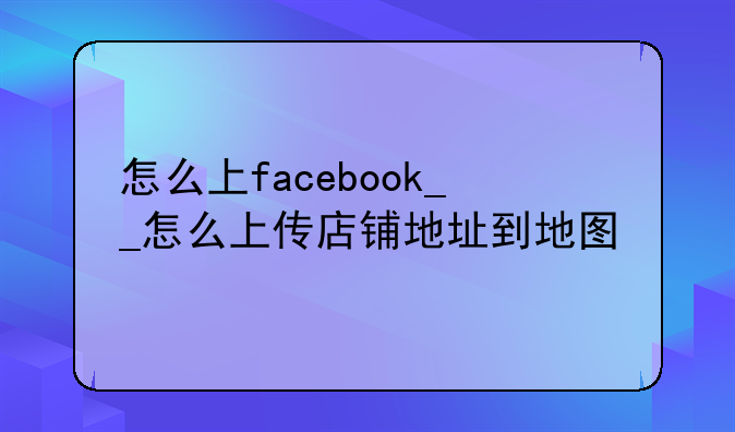 怎么上facebook__怎么上传店铺地址到地图