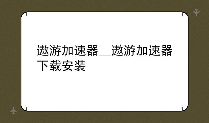 遨游加速器__遨游加速器下载安装