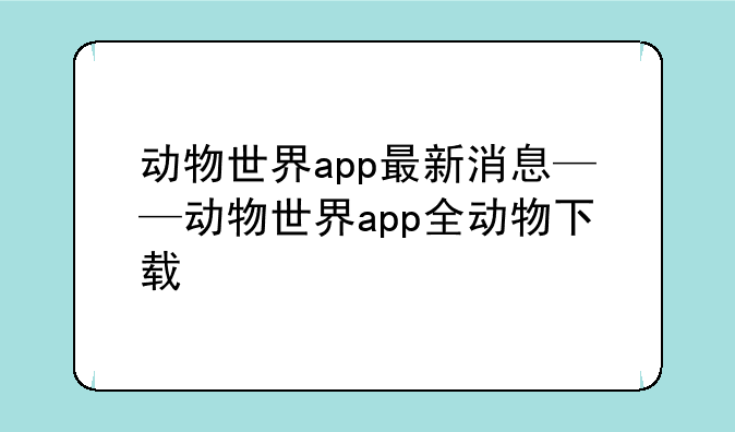动物世界app最新消息——动物世界app全动物下载