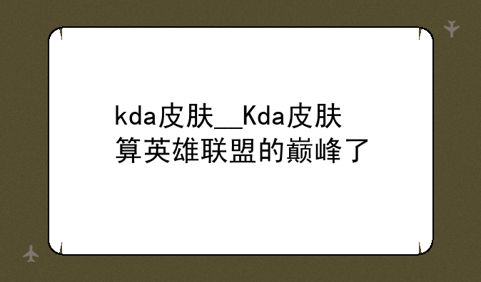 kda皮肤__Kda皮肤算英雄联盟的巅峰了